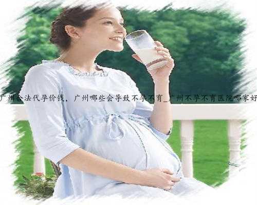 广州合法代孕价钱，广州哪些会导致不孕不育_广州不孕不育医院哪家好