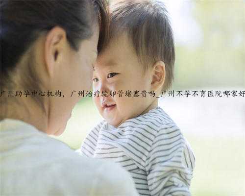广州助孕中心机构，广州治疗输卵管堵塞贵吗_广州不孕不育医院哪家好