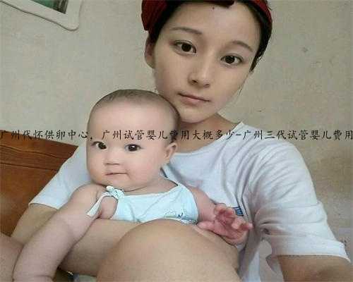 广州代怀供卵中心，广州试管婴儿费用大概多少-广州三代试管婴儿费用