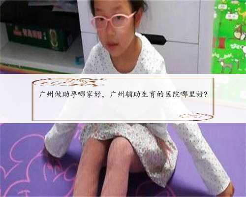 广州做助孕哪家好，广州辅助生育的医院哪里好?