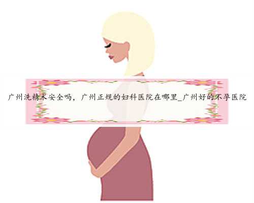 广州洗精术安全吗，广州正规的妇科医院在哪里_广州好的不孕医院