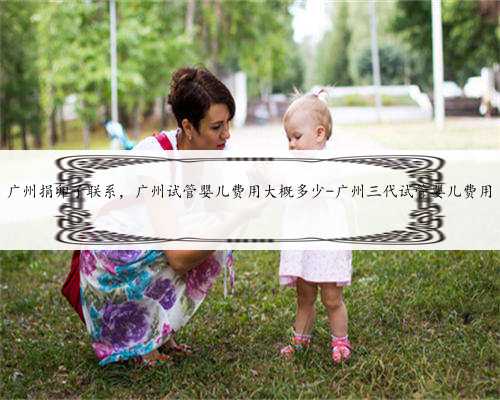 广州捐卵子联系，广州试管婴儿费用大概多少-广州三代试管婴儿费用