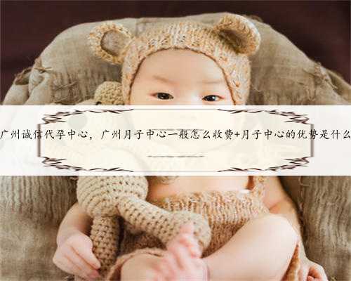 广州诚信代孕中心，广州月子中心一般怎么收费 月子中心的优势是什么