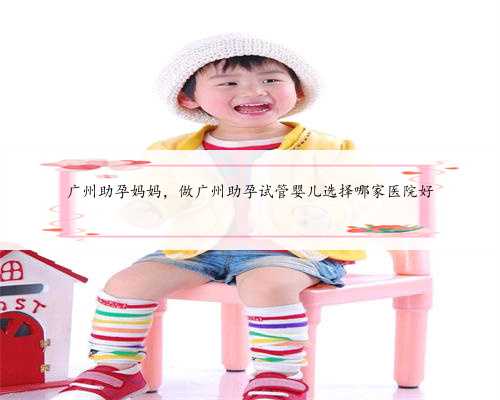 广州助孕妈妈，做广州助孕试管婴儿选择哪家医院好