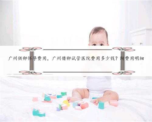 广州供卵怀孕费用，广州借卵试管医院费用多少钱？附费用明细