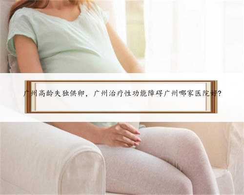 广州高龄失独供卵，广州治疗性功能障碍广州哪家医院好?