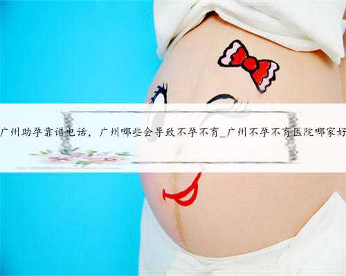广州助孕靠谱电话，广州哪些会导致不孕不育_广州不孕不育医院哪家好