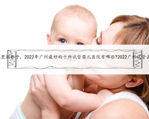广州哪里捐卵子，2022年广州最好的十所试管婴儿医院有哪些?2022广州试管去哪做
