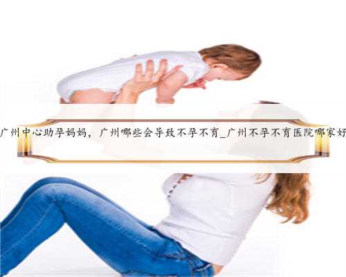 广州中心助孕妈妈，广州哪些会导致不孕不育_广州不孕不育医院哪家好