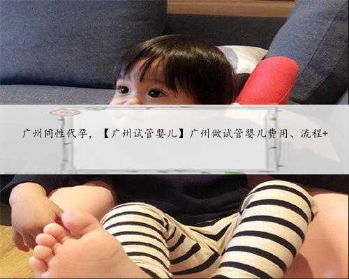 广州同性代孕，【广州试管婴儿】广州做试管婴儿费用、流程 
