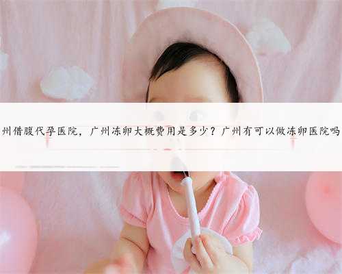 广州借腹代孕医院，广州冻卵大概费用是多少？广州有可以做冻卵医院吗？