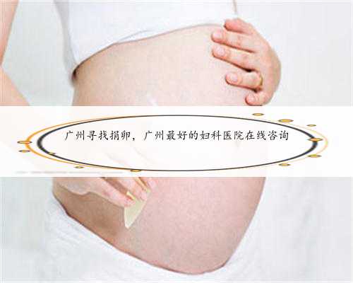 广州寻找捐卵，广州最好的妇科医院在线咨询