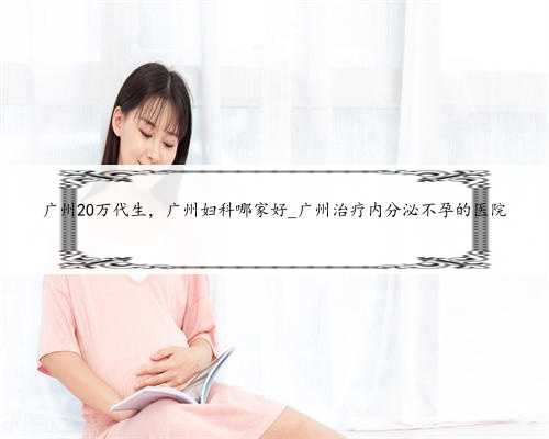 广州20万代生，广州妇科哪家好_广州治疗内分泌不孕的医院