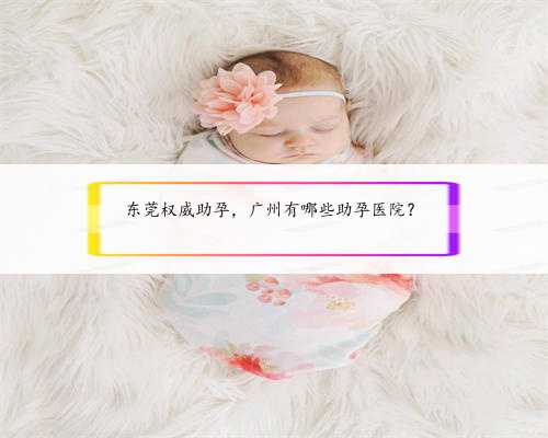 东莞权威助孕，广州有哪些助孕医院？