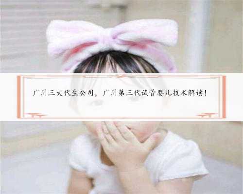 广州三大代生公司，广州第三代试管婴儿技术解读！