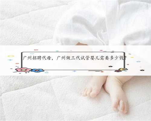 广州招聘代母，广州做三代试管婴儿需要多少钱？