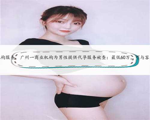 广州代孕机构服务，广州一商业机构为男性提供代孕服务被查：最低60万，可与