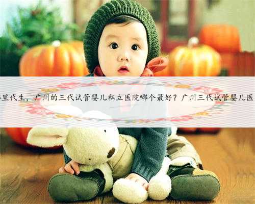 广州哪里代生，广州的三代试管婴儿私立医院哪个最好？广州三代试管婴儿医院