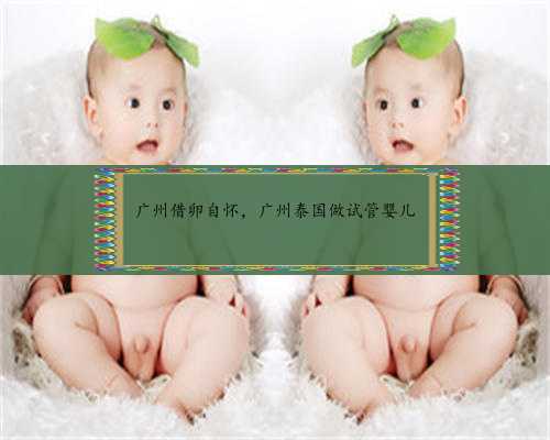 广州借卵自怀，广州泰国做试管婴儿
