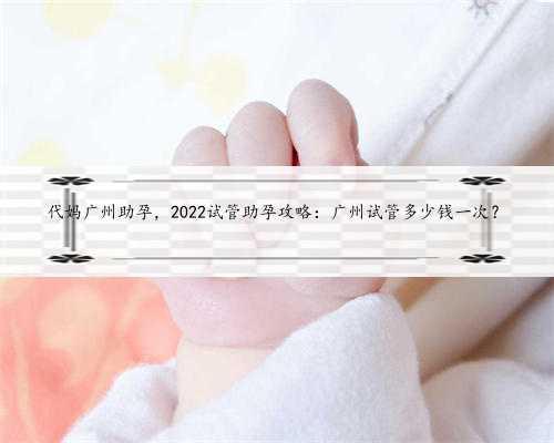 代妈广州助孕，2022试管助孕攻略：广州试管多少钱一次？