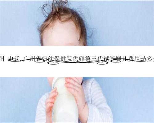 供卵试管婴儿广州 电话,广州省妇幼保健院供卵第三代试管婴儿费用是多少？