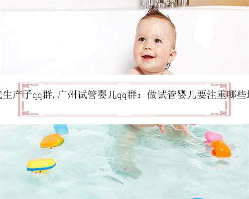 广州代生产子qq群,广州试管婴儿qq群：做试管婴儿要注重哪些地方？