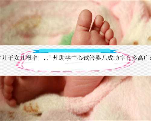 广州试管生儿子女儿概率	,广州助孕中心试管婴儿成功率有多高广州试管婴儿
