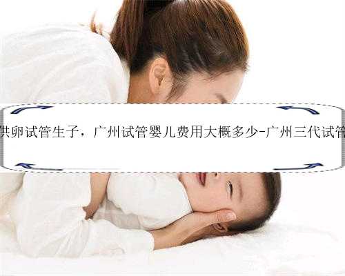 广州知名供卵试管生子，广州试管婴儿费用大概多少-广州三代试管婴儿费用
