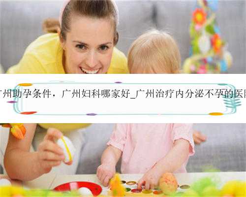 广州助孕条件，广州妇科哪家好_广州治疗内分泌不孕的医院