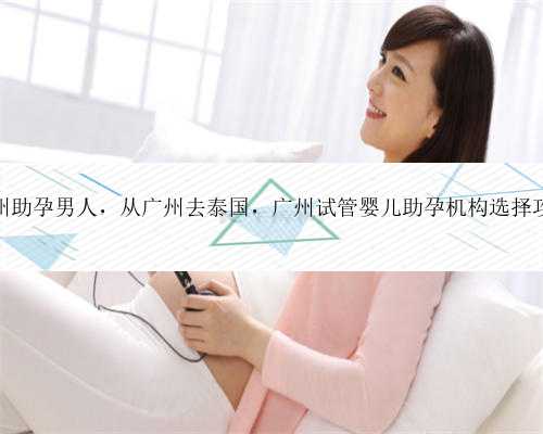 广州助孕男人，从广州去泰国，广州试管婴儿助孕机构选择攻略