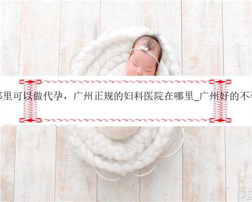 广州哪里可以做代孕，广州正规的妇科医院在哪里_广州好的不孕医院