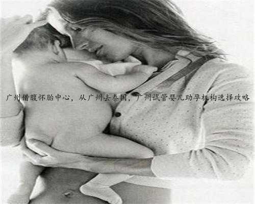 广州借腹怀胎中心，从广州去泰国，广州试管婴儿助孕机构选择攻略