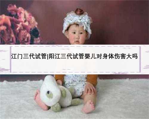 江门三代试管|阳江三代试管婴儿对身体伤害大吗